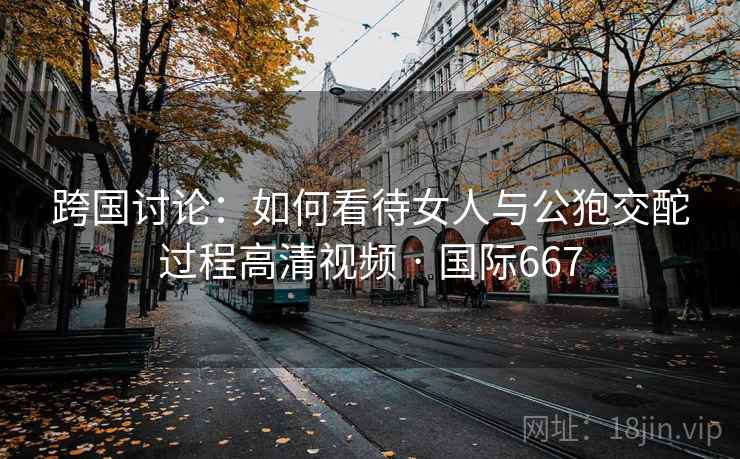 跨国讨论：如何看待女人与公狍交酡过程高清视频 · 国际667