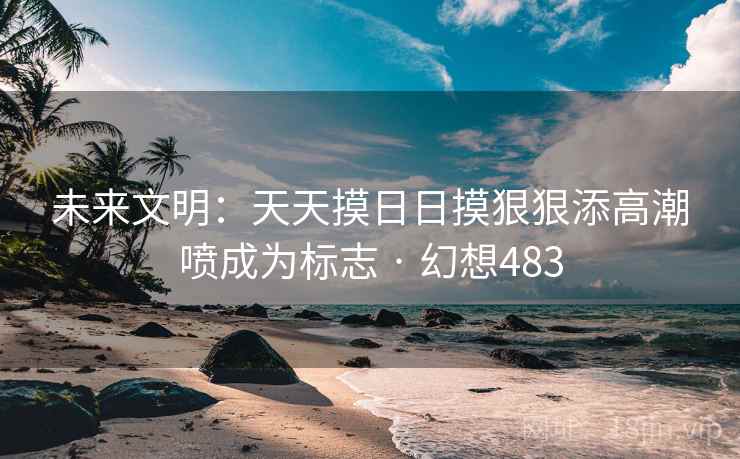 未来文明：天天摸日日摸狠狠添高潮喷成为标志 · 幻想483