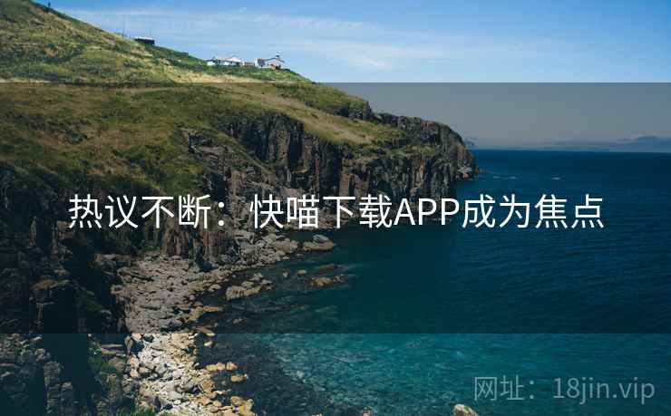 热议不断:快喵下载APP成为焦点 热议不断:快喵下载APP成为焦点