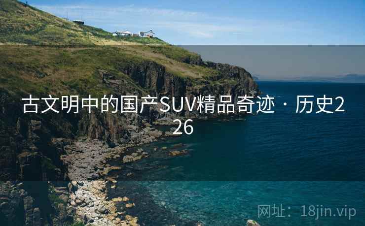 古文明中的国产SUV精品奇迹 · 历史226 古文明中的国产SUV精品奇迹 · 历史226